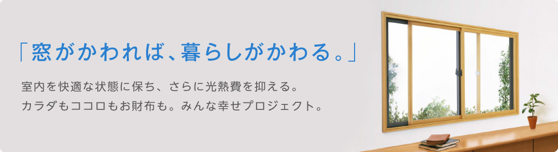 「窓がかわれば、暮らしがかわる。」室内を快適な状態に保ち、さらに光熱費を抑える。カラダもココロもお財布も。みんな幸せプロジェクト。