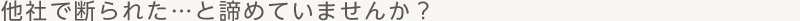 他社で断られた…と諦めていませんか？