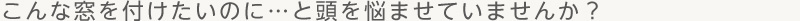 こんな窓を付けたいのに…と頭を悩ませていませんか？